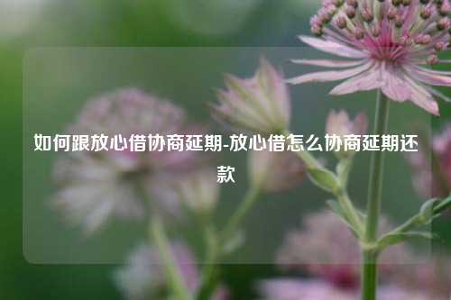 如何跟放心借协商延期-放心借怎么协商延期还款