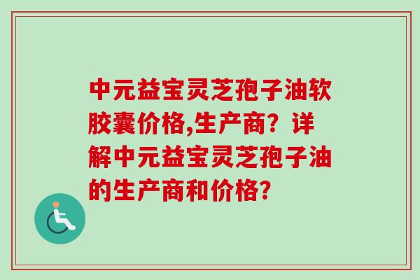 中元益宝灵芝孢子油软胶囊价格,生产商？详解中元益宝灵芝孢子油的生产商和价格？-第1张图片-卓岳灵芝孢子粉